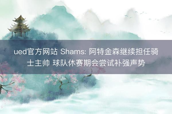 ued官方网站 Shams: 阿特金森继续担任骑士主帅 球队休赛期会尝试补强声势
