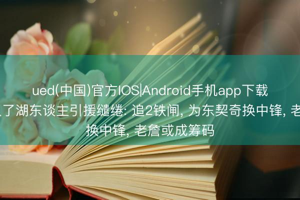 ued(中国)官方IOS|Android手机app下载入口 名记久了湖东谈主引援缱绻: 追2铁闸， 为东契奇换中锋， 老詹或成筹码