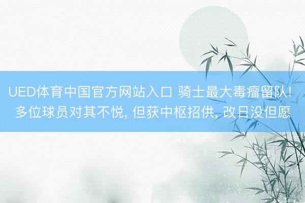 UED体育中国官方网站入口 骑士最大毒瘤留队! 多位球员对其不悦， 但获中枢招供， 改日没但愿