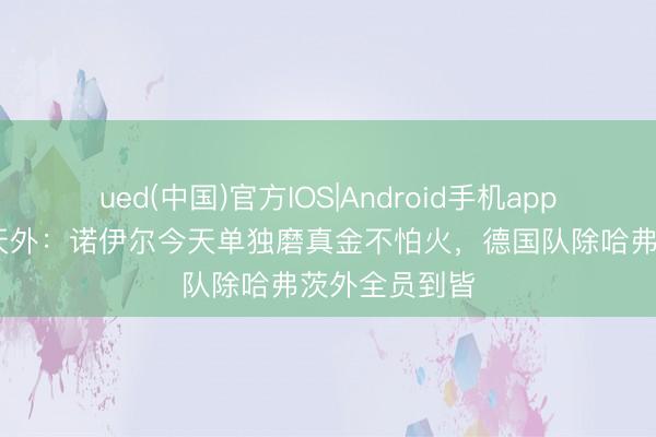 ued(中国)官方IOS|Android手机app下载入口 德天外：诺伊尔今天单独磨真金不怕火，德国队除哈弗茨外全员到皆