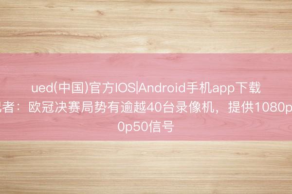 ued(中国)官方IOS|Android手机app下载入口 记者:欧冠决赛局势有逾越40台录像机,提供1080p50信号