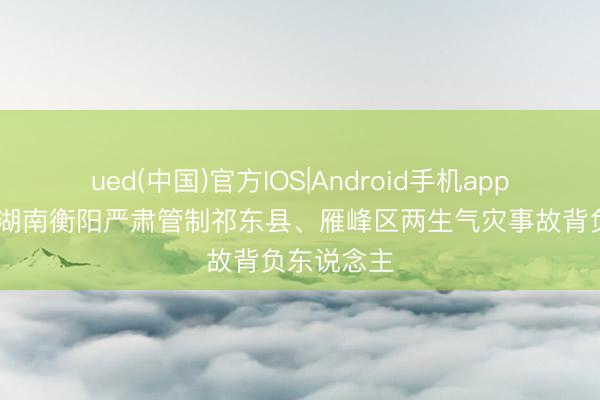 ued(中国)官方IOS|Android手机app下载入口 湖南衡阳严肃管制祁东县、雁峰区两生气灾事故背负东说念主