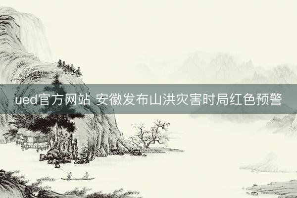 ued官方网站 安徽发布山洪灾害时局红色预警