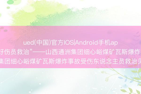 ued(中国)官方IOS|Android手机app下载入口 “任重道远作念好伤员救治”——山西通洲集团细心峪煤矿瓦斯爆炸事故受伤东说念主员救治见闻