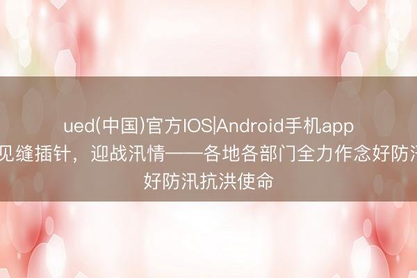 ued(中国)官方IOS|Android手机app下载入口 见缝插针，迎战汛情——各地各部门全力作念好防汛抗洪使命