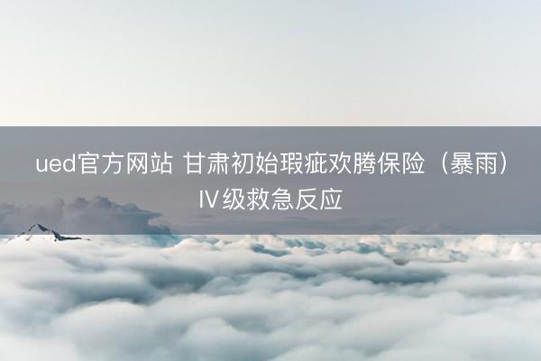 ued官方网站 甘肃初始瑕疵欢腾保险（暴雨）Ⅳ级救急反应
