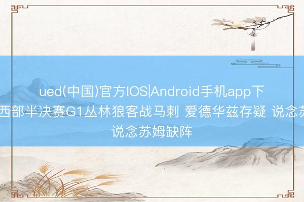 ued(中国)官方IOS|Android手机app下载入口 西部半决赛G1丛林狼客战马刺 爱德华兹存疑 说念苏姆缺阵