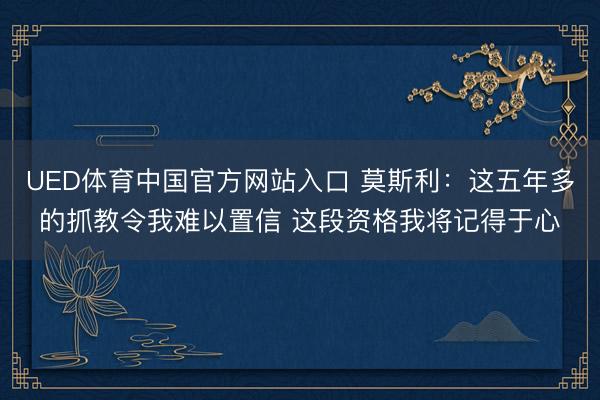 UED体育中国官方网站入口 莫斯利:这五年多的抓教令我难以置信 这段资格我将记得于心