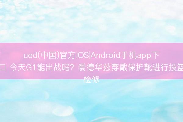 ued(中国)官方IOS|Android手机app下载入口 今天G1能出战吗？爱德华兹穿戴保护靴进行投篮检修