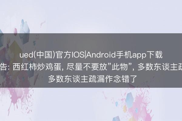 ued(中国)官方IOS|Android手机app下载入口 医师劝告: 西红柿炒鸡蛋， 尽量不要放”此物”， 多数东谈主疏漏作念错了