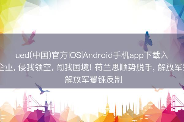 ued(中国)官方IOS|Android手机app下载入口 夺我企业， 侵我领空， 闯我国境! 荷兰思顺势脱手， 解放军矍铄反制