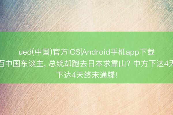ued(中国)官方IOS|Android手机app下载入口 握上百中国东谈主， 总统却跑去日本求靠山? 中方下达4天终末通牒!