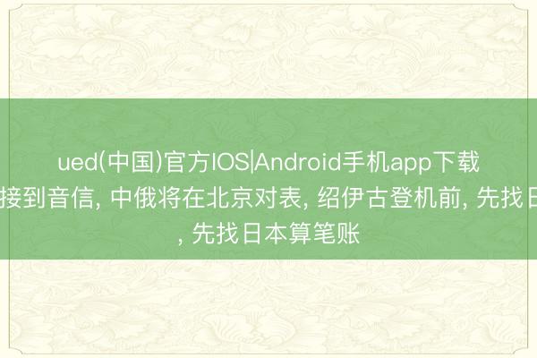 ued(中国)官方IOS|Android手机app下载入口 全球接到音信， 中俄将在北京对表， 绍伊古登机前， 先找日本算笔账