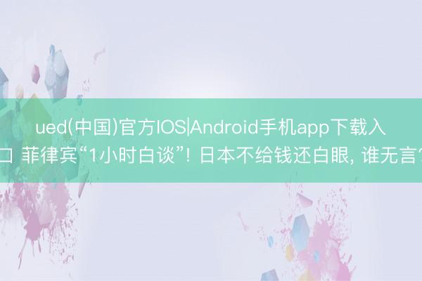 ued(中国)官方IOS|Android手机app下载入口 菲律宾“1小时白谈”! 日本不给钱还白眼， 谁无言?