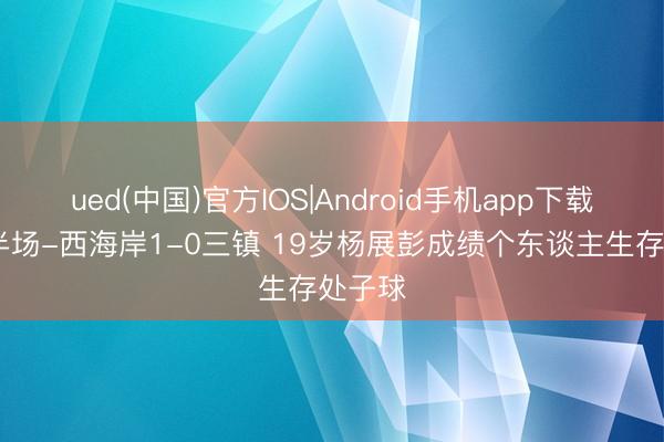 ued(中国)官方IOS|Android手机app下载入口 半场-西海岸1-0三镇 19岁杨展彭成绩个东谈主生存处子球