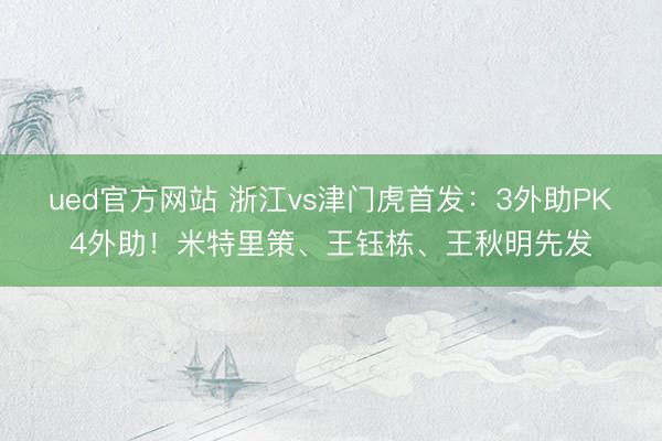 ued官方网站 浙江vs津门虎首发：3外助PK4外助！米特里策、王钰栋、王秋明先发