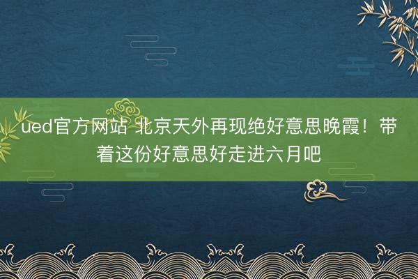 ued官方网站 北京天外再现绝好意思晚霞！带着这份好意思好走进六月吧