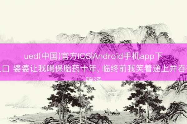 ued(中国)官方IOS|Android手机app下载入口 婆婆让我喝保胎药十年， 临终前我笑着递上并吞碗汤