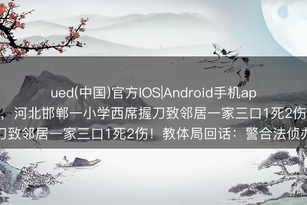 ued(中国)官方IOS|Android手机app下载入口 因为打井起争执，河北邯郸一小学西席握刀致邻居一家三口1死2伤！教体局回话：警合法侦办