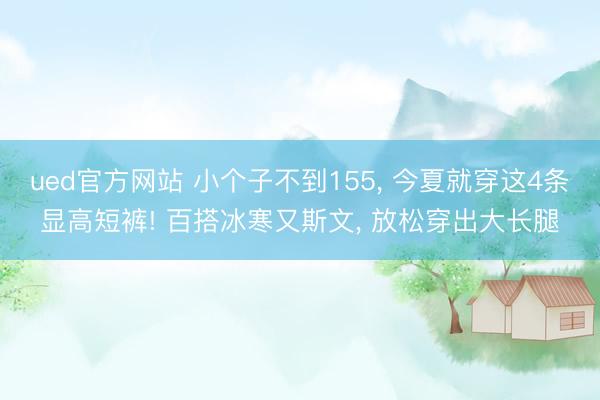 ued官方网站 小个子不到155， 今夏就穿这4条显高短裤! 百搭冰寒又斯文， 放松穿出大长腿