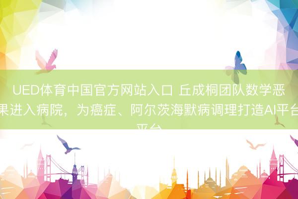 UED体育中国官方网站入口 丘成桐团队数学恶果进入病院,为癌症、阿尔茨海默病调理打造AI平台