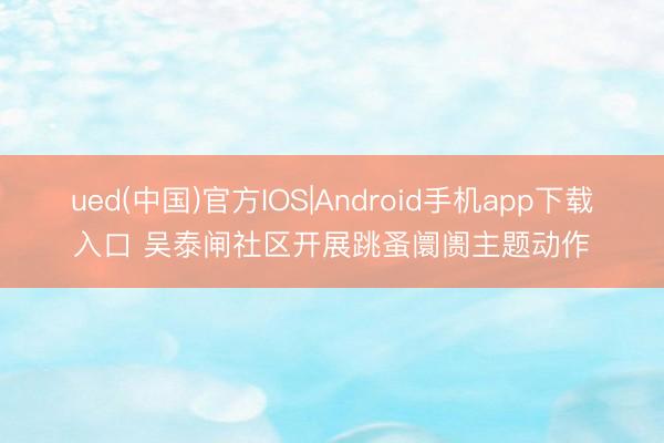 ued(中国)官方IOS|Android手机app下载入口 吴泰闸社区开展跳蚤阛阓主题动作