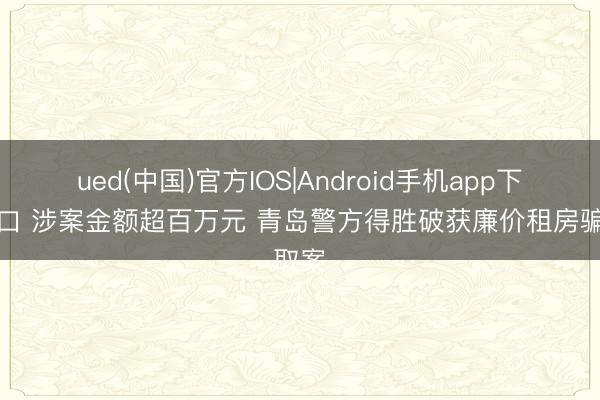 ued(中国)官方IOS|Android手机app下载入口 涉案金额超百万元 青岛警方得胜破获廉价租房骗取案