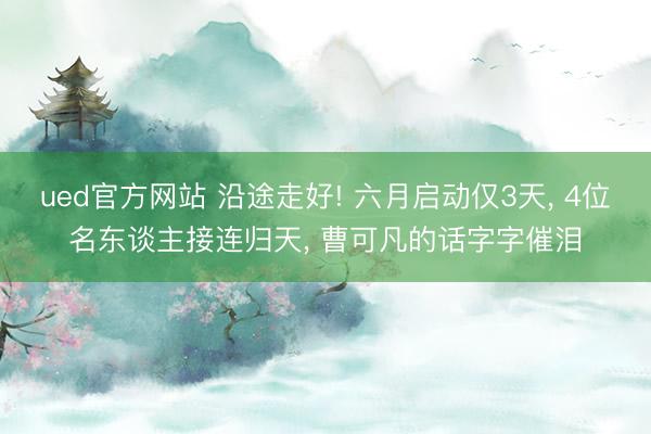 ued官方网站 沿途走好! 六月启动仅3天， 4位名东谈主接连归天， 曹可凡的话字字催泪