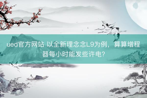 ued官方网站 以全新理念念L9为例，算算增程器每小时能发些许电？
