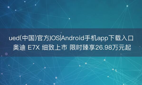 ued(中国)官方IOS|Android手机app下载入口 奥迪 E7X 细致上市 限时臻享26.98万元起
