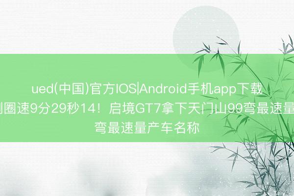 ued(中国)官方IOS|Android手机app下载入口 实测圈速9分29秒14！启境GT7拿下天门山99弯最速量产车名称