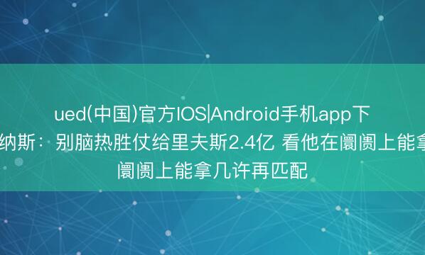 ued(中国)官方IOS|Android手机app下载入口 阿里纳斯：别脑热胜仗给里夫斯2.4亿 看他在阛阓上能拿几许再匹配