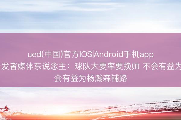 ued(中国)官方IOS|Android手机app下载入口 开发者媒体东说念主：球队大要率要换帅 不会有益为杨瀚森铺路
