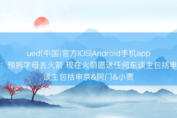 ued(中国)官方IOS|Android手机app下载入口 铁林：预拆字母去火箭 现在火箭愿送任何东谈主包括申京&阿门&小贾