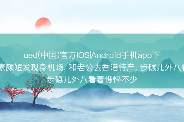 ued(中国)官方IOS|Android手机app下载入口 汤唯素颜短发现身机场， 和老公去香港待产， 步碾儿外八看着憔悴不少