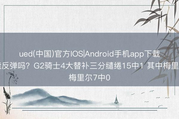 ued(中国)官方IOS|Android手机app下载入口 能反弹吗？G2骑士4大替补三分缱绻15中1 其中梅里尔7中0