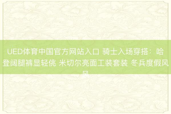 UED体育中国官方网站入口 骑士入场穿搭：哈登阔腿裤显轻佻 米切尔亮面工装套装 冬兵度假风
