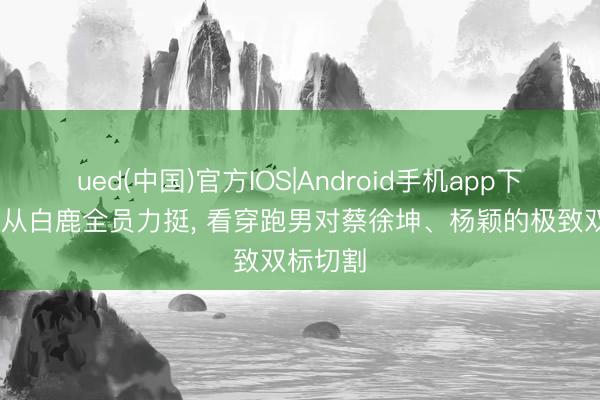 ued(中国)官方IOS|Android手机app下载入口 从白鹿全员力挺， 看穿跑男对蔡徐坤、杨颖的极致双标切割