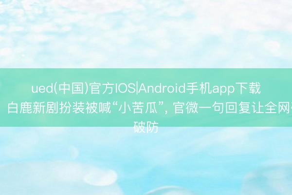 ued(中国)官方IOS|Android手机app下载入口 白鹿新剧扮装被喊“小苦瓜”, 官微一句回复让全网破防