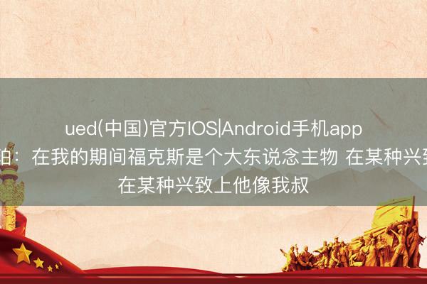 ued(中国)官方IOS|Android手机app下载入口 哈珀：在我的期间福克斯是个大东说念主物 在某种兴致上他像我叔