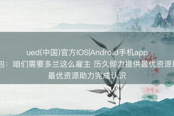 ued(中国)官方IOS|Android手机app下载入口 面包：咱们需要多兰这么雇主 历久倾力提供最优资源助力完成认识