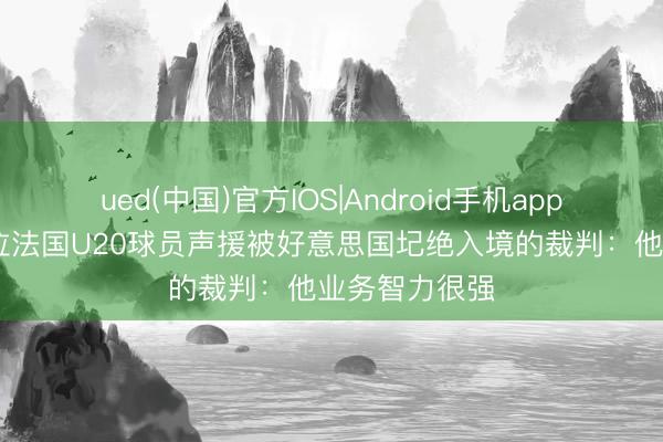 ued(中国)官方IOS|Android手机app下载入口 多位法国U20球员声援被好意思国圮绝入境的裁判：他业务智力很强