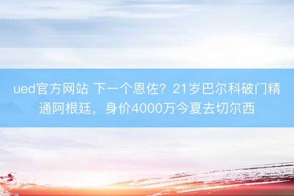 ued官方网站 下一个恩佐？21岁巴尔科破门精通阿根廷，身价4000万今夏去切尔西