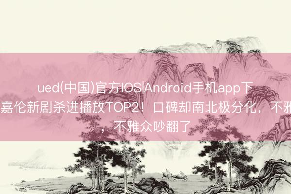 ued(中国)官方IOS|Android手机app下载入口 任嘉伦新剧杀进播放TOP2！口碑却南北极分化，不雅众吵翻了