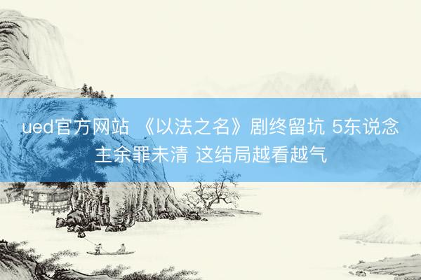 ued官方网站 《以法之名》剧终留坑 5东说念主余罪未清 这结局越看越气