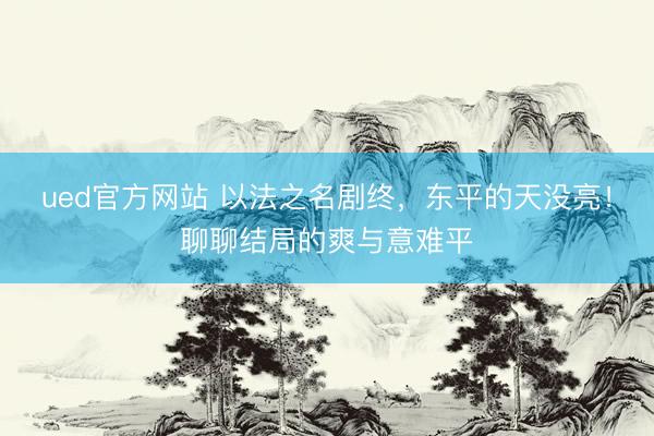 ued官方网站 以法之名剧终，东平的天没亮！聊聊结局的爽与意难平