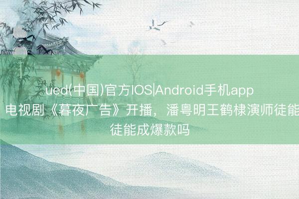 ued(中国)官方IOS|Android手机app下载入口 电视剧《暮夜广告》开播，潘粤明王鹤棣演师徒能成爆款吗