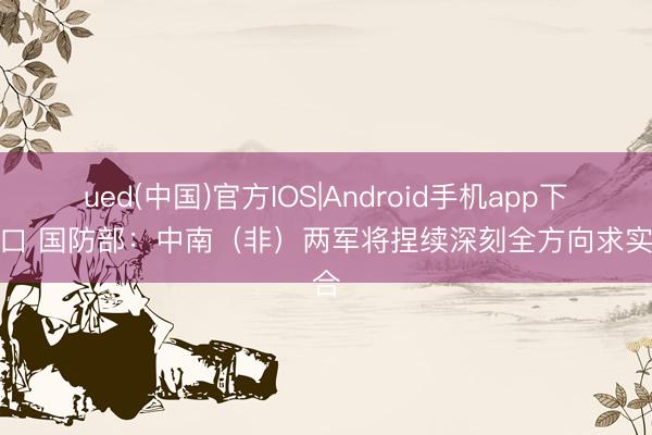 ued(中国)官方IOS|Android手机app下载入口 国防部:中南(非)两军将捏续深刻全方向求实配合