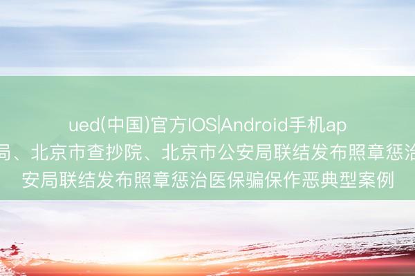 ued(中国)官方IOS|Android手机app下载入口 北京市医保局、北京市查抄院、北京市公安局联结发布照章惩治医保骗保作恶典型案例
