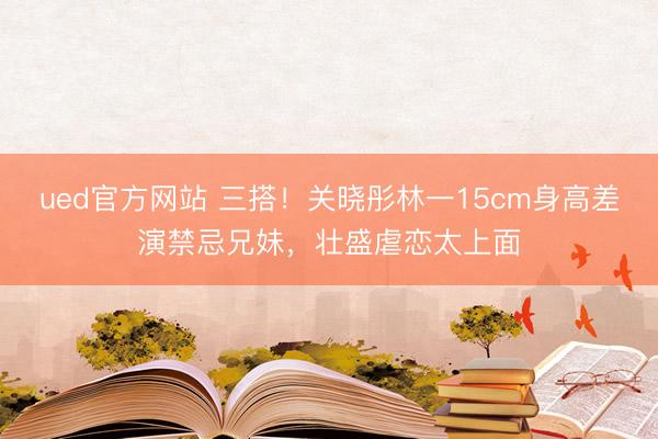 ued官方网站 三搭！关晓彤林一15cm身高差演禁忌兄妹，壮盛虐恋太上面
